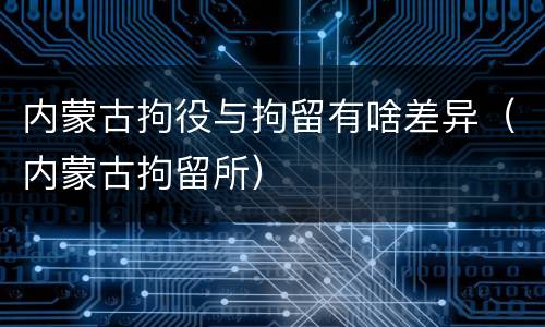 内蒙古拘役与拘留有啥差异（内蒙古拘留所）