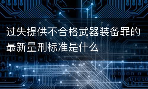 过失提供不合格武器装备罪的最新量刑标准是什么