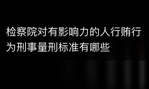 检察院对有影响力的人行贿行为刑事量刑标准有哪些