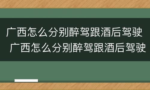 广西怎么分别醉驾跟酒后驾驶 广西怎么分别醉驾跟酒后驾驶的人