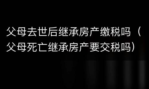 父母去世后继承房产缴税吗（父母死亡继承房产要交税吗）