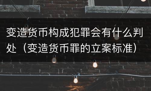 变造货币构成犯罪会有什么判处（变造货币罪的立案标准）