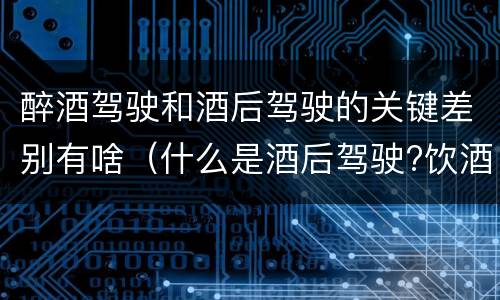 醉酒驾驶和酒后驾驶的关键差别有啥（什么是酒后驾驶?饮酒驾驶与醉酒驾驶的区别是什么?）