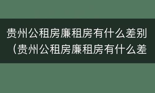 贵州公租房廉租房有什么差别（贵州公租房廉租房有什么差别嘛）