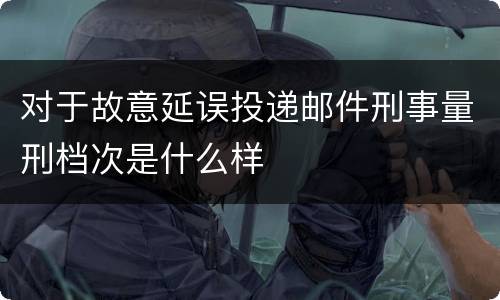 对于故意延误投递邮件刑事量刑档次是什么样