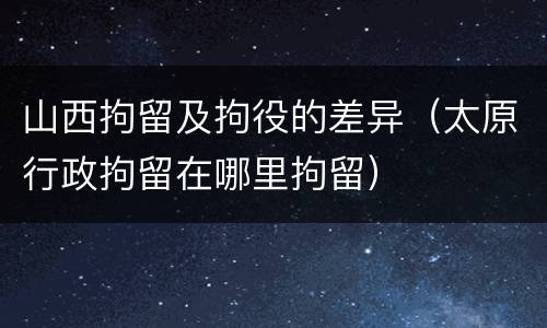 山西拘留及拘役的差异（太原行政拘留在哪里拘留）