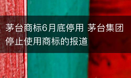 茅台商标6月底停用 茅台集团停止使用商标的报道