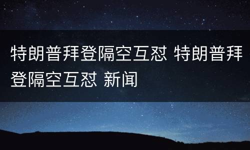 特朗普拜登隔空互怼 特朗普拜登隔空互怼 新闻