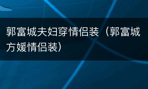 郭富城夫妇穿情侣装（郭富城方媛情侣装）