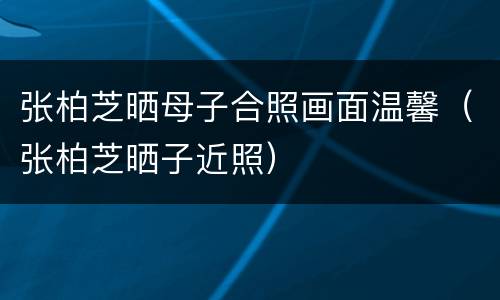 张柏芝晒母子合照画面温馨（张柏芝晒子近照）