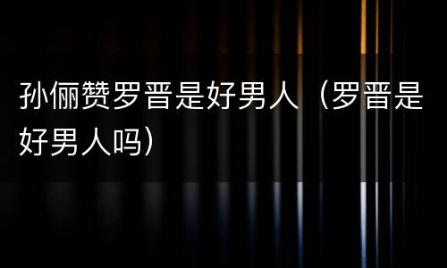 孙俪赞罗晋是好男人（罗晋是好男人吗）