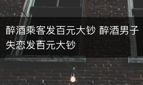 醉酒乘客发百元大钞 醉酒男子失恋发百元大钞