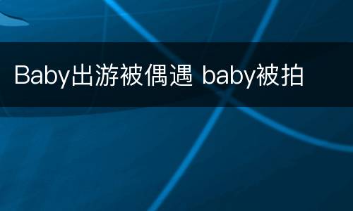 Baby出游被偶遇 baby被拍