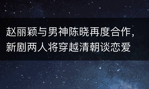 赵丽颖与男神陈晓再度合作，新剧两人将穿越清朝谈恋爱