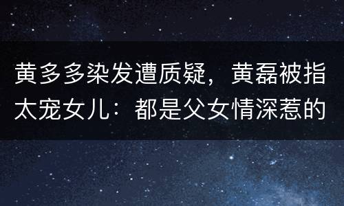 黄多多染发遭质疑，黄磊被指太宠女儿：都是父女情深惹的“祸”？