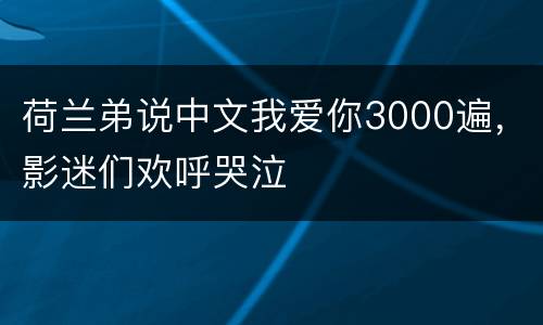荷兰弟说中文我爱你3000遍，影迷们欢呼哭泣