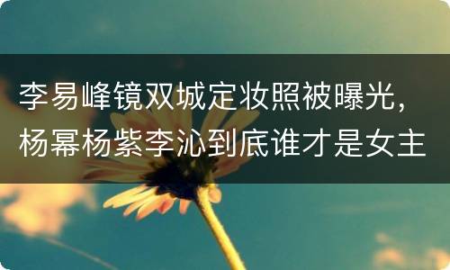 李易峰镜双城定妆照被曝光，杨幂杨紫李沁到底谁才是女主？