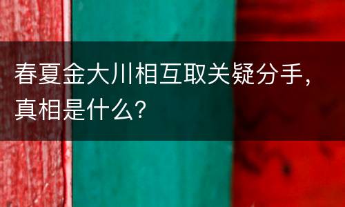 春夏金大川相互取关疑分手，真相是什么？