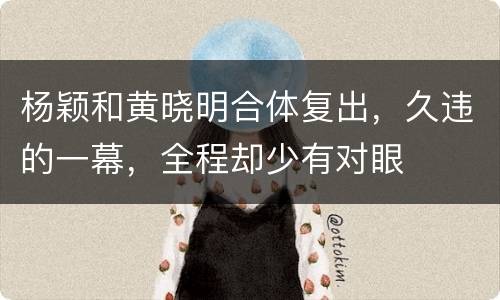 杨颖和黄晓明合体复出，久违的一幕，全程却少有对眼