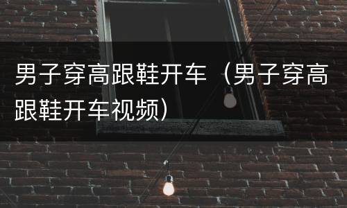 男子穿高跟鞋开车（男子穿高跟鞋开车视频）