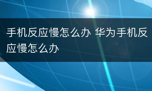 手机反应慢怎么办 华为手机反应慢怎么办