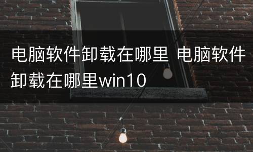 电脑软件卸载在哪里 电脑软件卸载在哪里win10