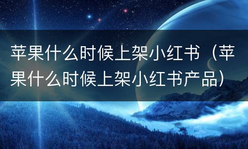 苹果什么时候上架小红书（苹果什么时候上架小红书产品）