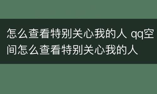怎么查看特别关心我的人 qq空间怎么查看特别关心我的人