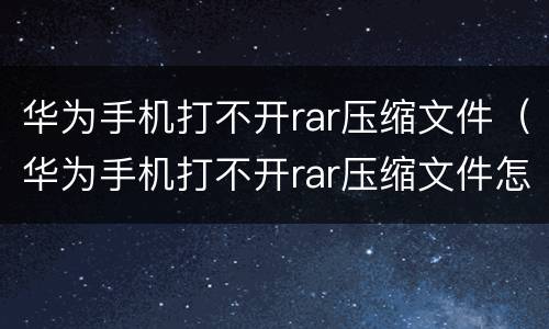 华为手机打不开rar压缩文件（华为手机打不开rar压缩文件怎么办）