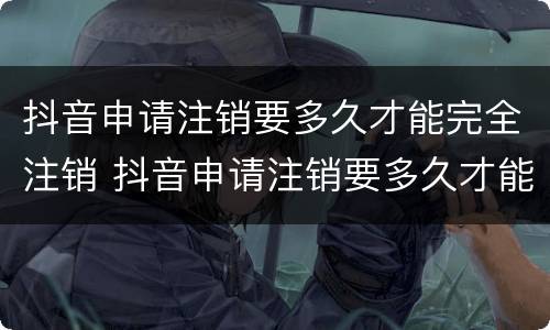 抖音申请注销要多久才能完全注销 抖音申请注销要多久才能完全注销呢