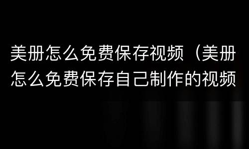 美册怎么免费保存视频（美册怎么免费保存自己制作的视频）