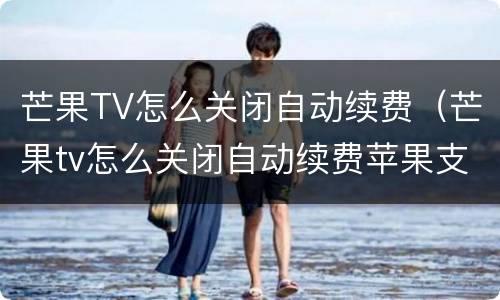 芒果TV怎么关闭自动续费（芒果tv怎么关闭自动续费苹果支付的）