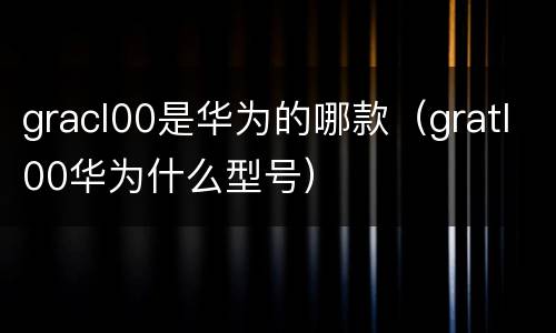 gracl00是华为的哪款（gratl00华为什么型号）