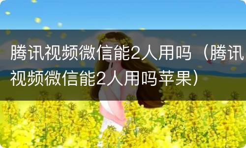 腾讯视频微信能2人用吗（腾讯视频微信能2人用吗苹果）