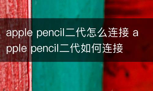 apple pencil二代怎么连接 apple pencil二代如何连接