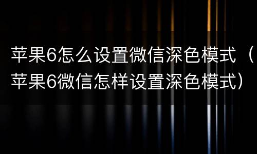 苹果6怎么设置微信深色模式（苹果6微信怎样设置深色模式）