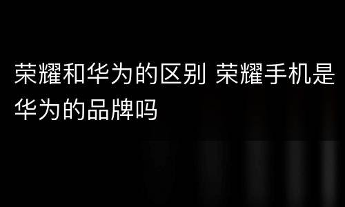 荣耀和华为的区别 荣耀手机是华为的品牌吗