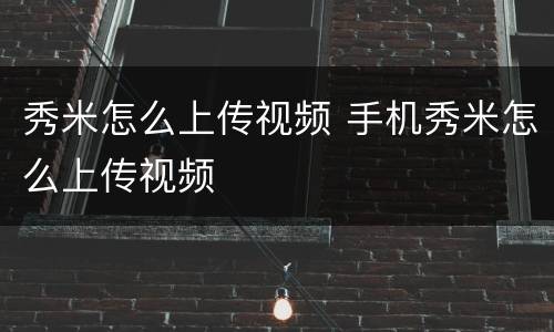 秀米怎么上传视频 手机秀米怎么上传视频