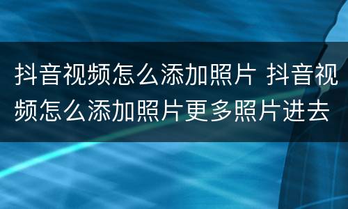 抖音视频怎么添加照片 抖音视频怎么添加照片更多照片进去
