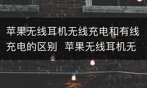 苹果无线耳机无线充电和有线充电的区别  苹果无线耳机无线充电和有线充电的区别是什么