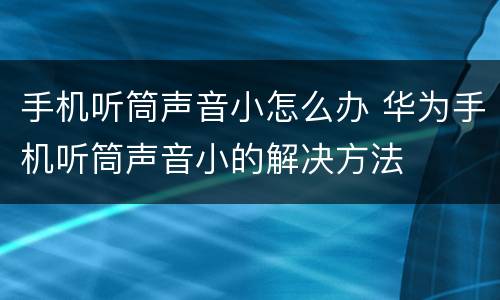 手机听筒声音小怎么办 华为手机听筒声音小的解决方法