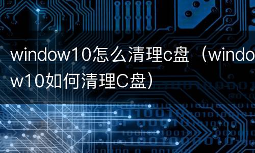 window10怎么清理c盘（window10如何清理C盘）