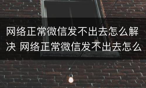 网络正常微信发不出去怎么解决 网络正常微信发不出去怎么解决方法