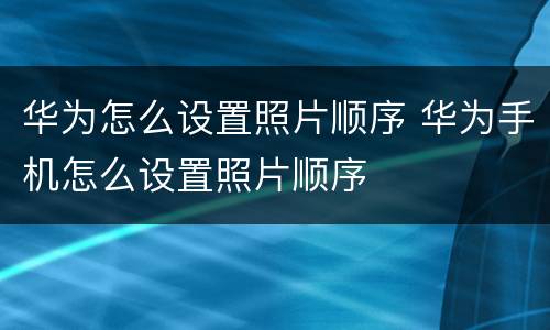 华为怎么设置照片顺序 华为手机怎么设置照片顺序