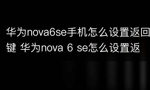 华为nova6se手机怎么设置返回键 华为nova 6 se怎么设置返回键