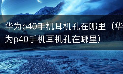华为p40手机耳机孔在哪里（华为p40手机耳机孔在哪里）