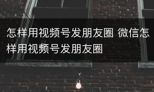 怎样用视频号发朋友圈 微信怎样用视频号发朋友圈