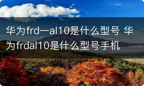 华为frd一al10是什么型号 华为frdal10是什么型号手机