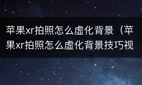 苹果xr拍照怎么虚化背景（苹果xr拍照怎么虚化背景技巧视频）