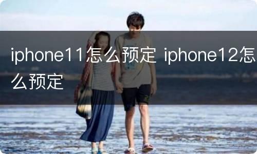 iphone11怎么预定 iphone12怎么预定